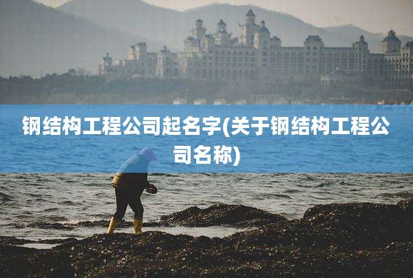 钢结构工程公司起名字(关于钢结构工程公司名称)