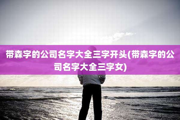 带森字的公司名字大全三字开头(带森字的公司名字大全三字女)
