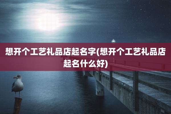 想开个工艺礼品店起名字(想开个工艺礼品店起名什么好)