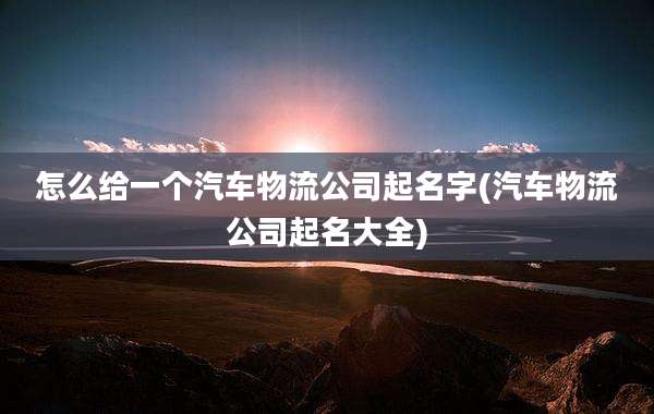 怎么给一个汽车物流公司起名字(汽车物流公司起名大全)
