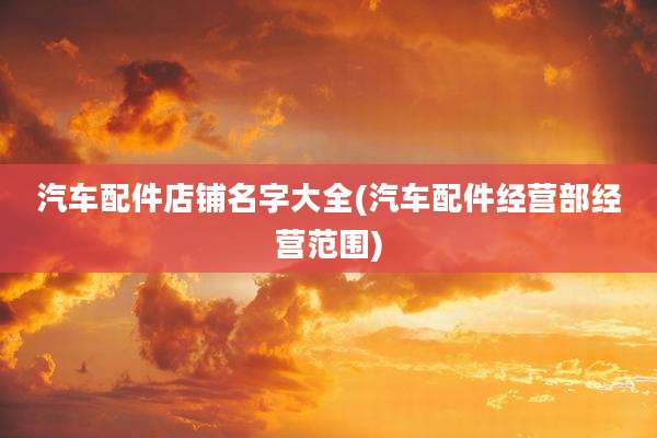汽车配件店铺名字大全(汽车配件经营部经营范围)