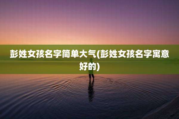 彭姓女孩名字简单大气(彭姓女孩名字寓意好的)