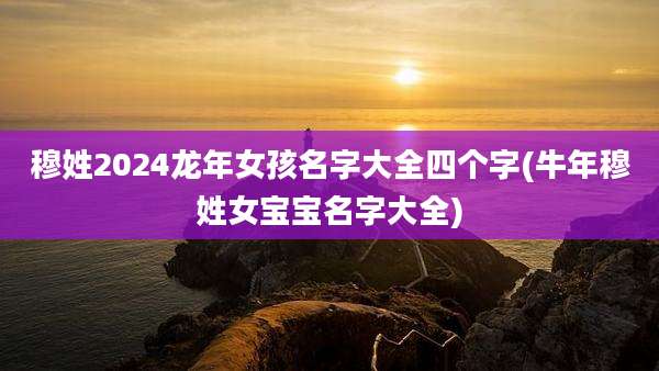 穆姓2024龙年女孩名字大全四个字(牛年穆姓女宝宝名字大全)