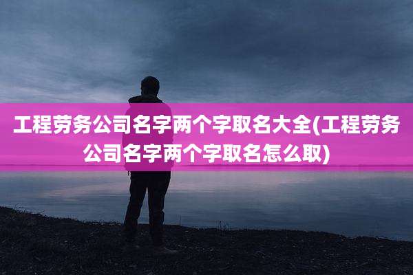 工程劳务公司名字两个字取名大全(工程劳务公司名字两个字取名怎么取)