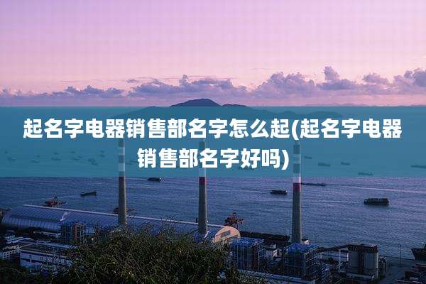起名字电器销售部名字怎么起(起名字电器销售部名字好吗)