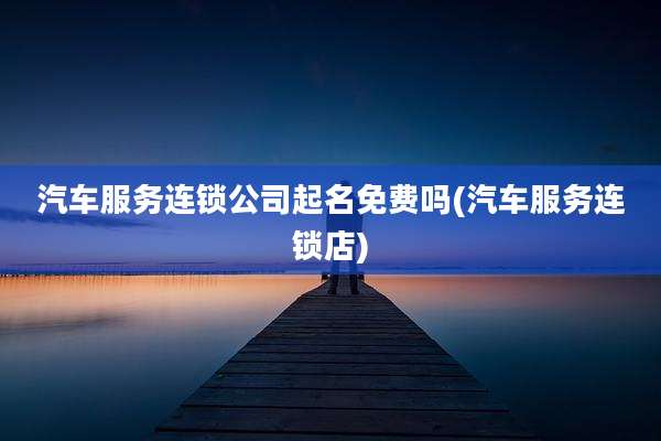汽车服务连锁公司起名免费吗(汽车服务连锁店)