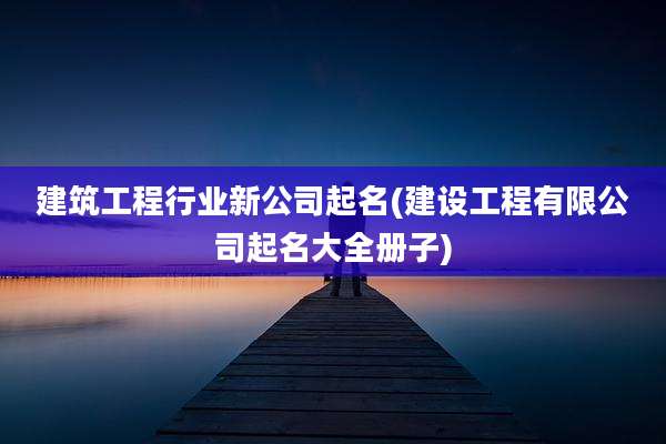 建筑工程行业新公司起名(建设工程有限公司起名大全册子)