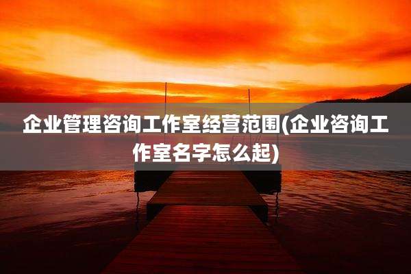 企业管理咨询工作室经营范围(企业咨询工作室名字怎么起)