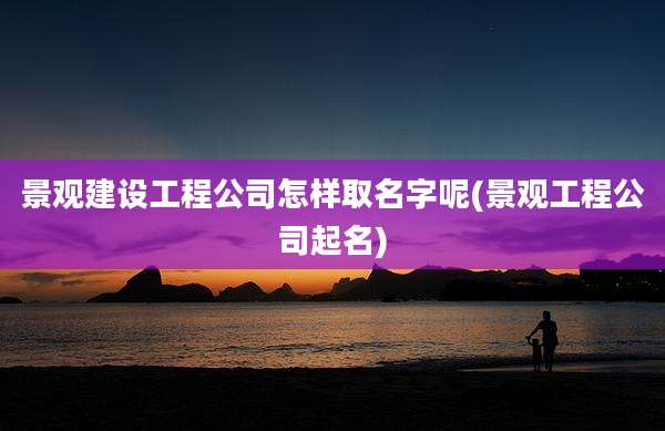 景观建设工程公司怎样取名字呢(景观工程公司起名)