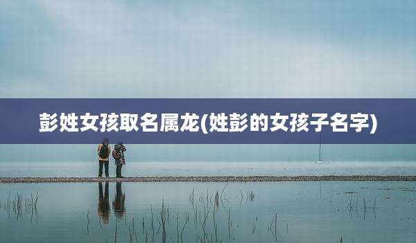 彭姓女孩取名属龙(姓彭的女孩子名字)
