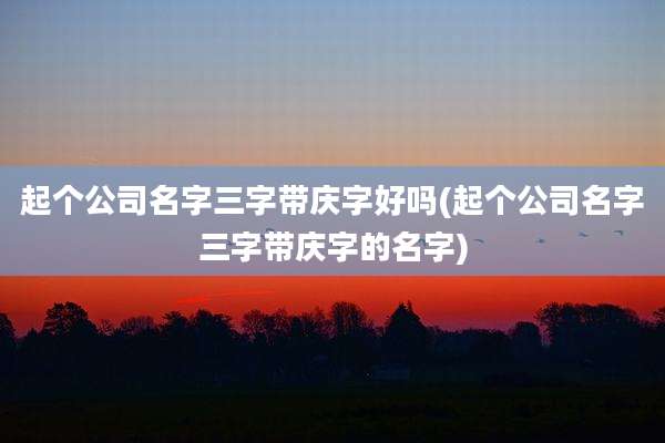 起个公司名字三字带庆字好吗(起个公司名字三字带庆字的名字)
