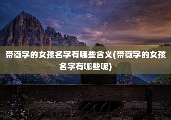 带薇字的女孩名字有哪些含义(带薇字的女孩名字有哪些呢)