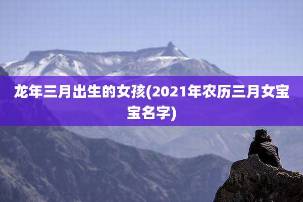 龙年三月出生的女孩(2021年农历三月女宝宝名字)