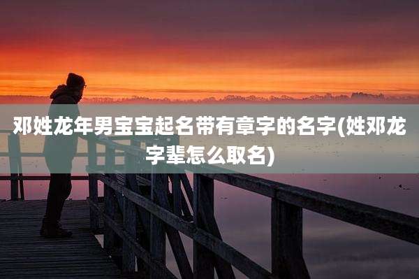 邓姓龙年男宝宝起名带有章字的名字(姓邓龙字辈怎么取名)