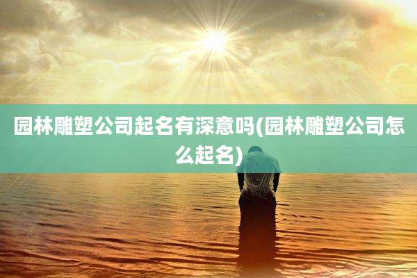 园林雕塑公司起名有深意吗(园林雕塑公司怎么起名)