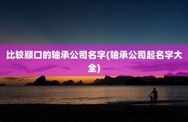 比较顺口的轴承公司名字(轴承公司起名字大全)