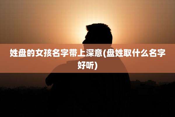 姓盘的女孩名字带上深意(盘姓取什么名字好听)