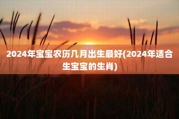 2024年宝宝农历几月出生最好(2024年适合生宝宝的生肖)