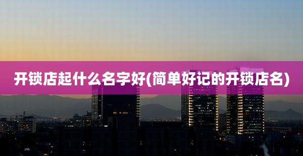 开锁店起什么名字好(简单好记的开锁店名)