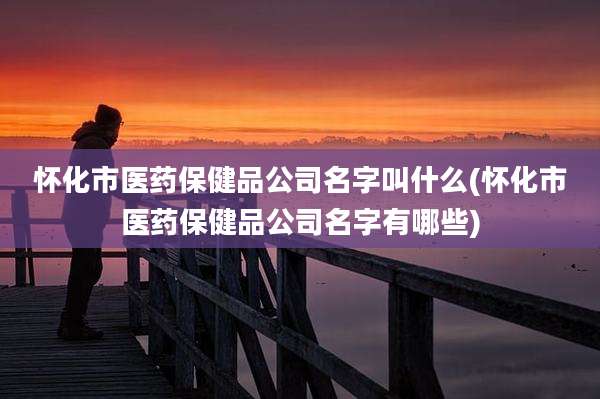 怀化市医药保健品公司名字叫什么(怀化市医药保健品公司名字有哪些)