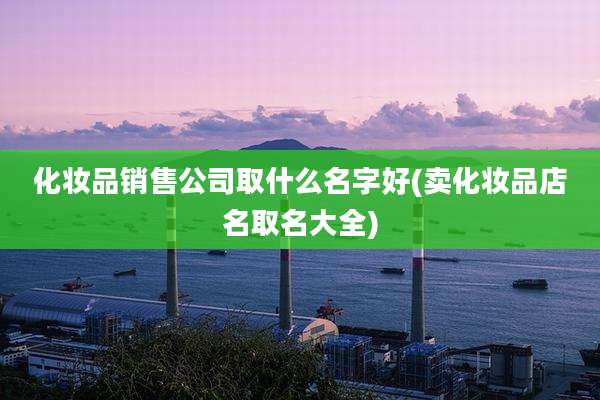 化妆品销售公司取什么名字好(卖化妆品店名取名大全)