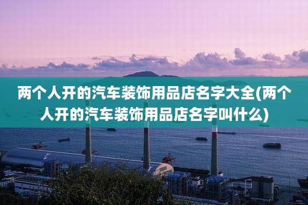 两个人开的汽车装饰用品店名字大全(两个人开的汽车装饰用品店名字叫什么)