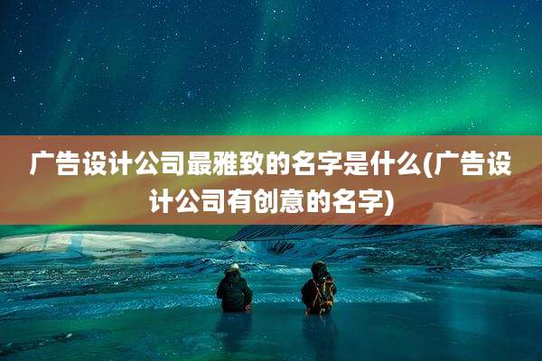 广告设计公司最雅致的名字是什么(广告设计公司有创意的名字)