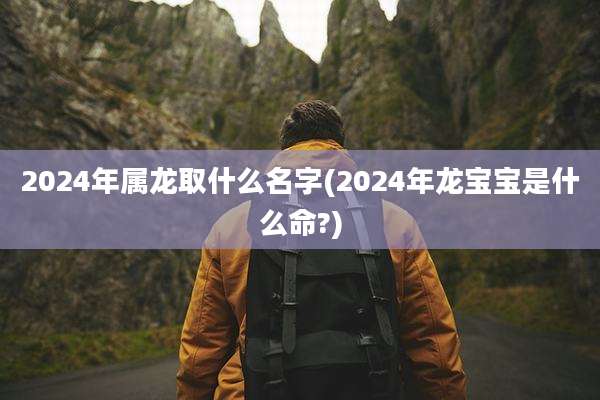 2024年属龙取什么名字(2024年龙宝宝是什么命?)