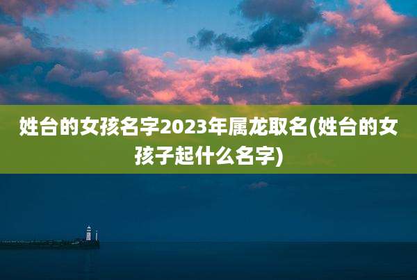 姓台的女孩名字2023年属龙取名(姓台的女孩子起什么名字)