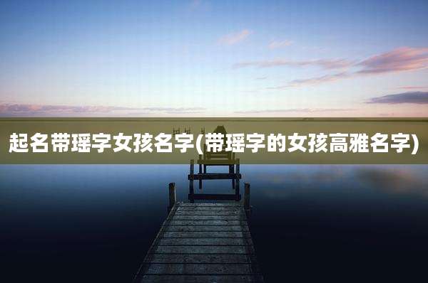 起名带瑶字女孩名字(带瑶字的女孩高雅名字)
