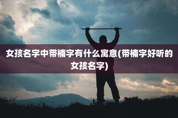 女孩名字中带楠字有什么寓意(带楠字好听的女孩名字)