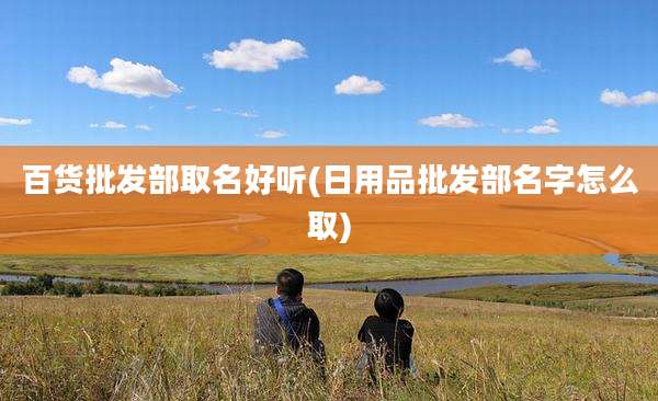 百货批发部取名好听(日用品批发部名字怎么取)