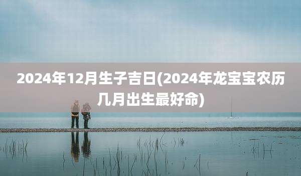 2024年12月生子吉日(2024年龙宝宝农历几月出生最好命)