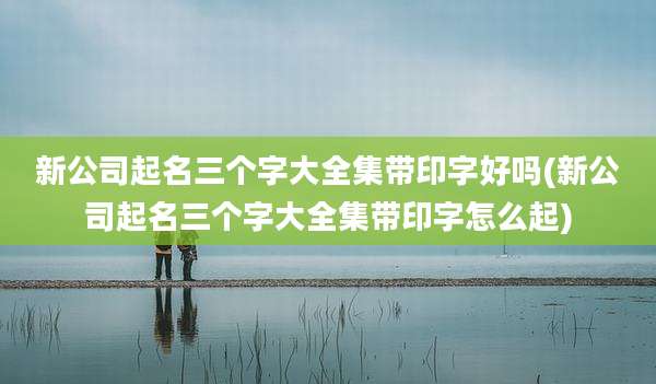 新公司起名三个字大全集带印字好吗(新公司起名三个字大全集带印字怎么起)