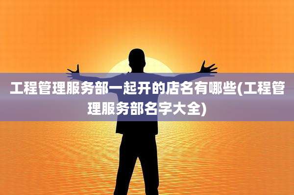 工程管理服务部一起开的店名有哪些(工程管理服务部名字大全)