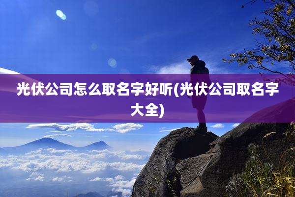 光伏公司怎么取名字好听(光伏公司取名字大全)