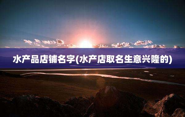 水产品店铺名字(水产店取名生意兴隆的)