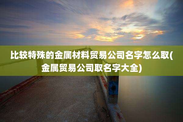 比较特殊的金属材料贸易公司名字怎么取(金属贸易公司取名字大全)