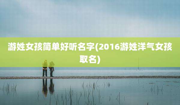 游姓女孩简单好听名字(2016游姓洋气女孩取名)