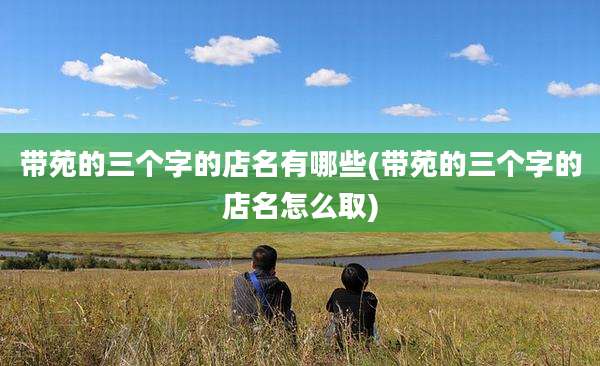 带苑的三个字的店名有哪些(带苑的三个字的店名怎么取)