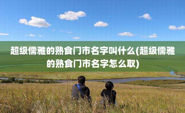 超级儒雅的熟食门市名字叫什么(超级儒雅的熟食门市名字怎么取)