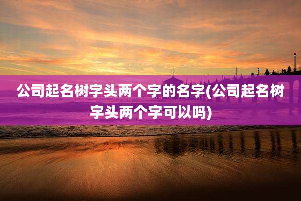 公司起名树字头两个字的名字(公司起名树字头两个字可以吗)