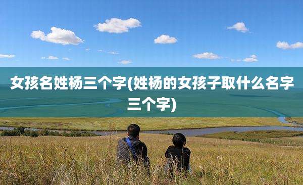 女孩名姓杨三个字(姓杨的女孩子取什么名字三个字)