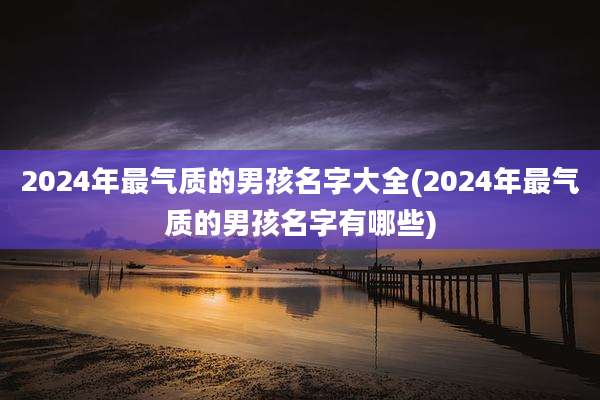 2024年最气质的男孩名字大全(2024年最气质的男孩名字有哪些)