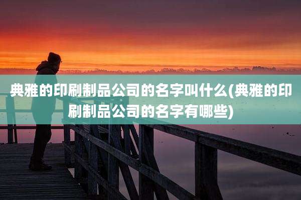 典雅的印刷制品公司的名字叫什么(典雅的印刷制品公司的名字有哪些)