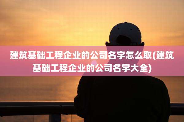 建筑基础工程企业的公司名字怎么取(建筑基础工程企业的公司名字大全)