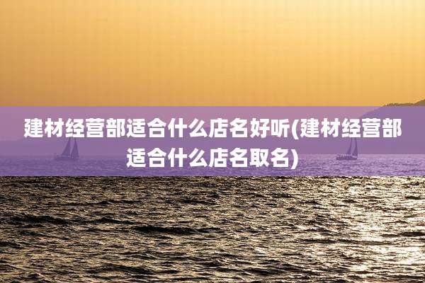 建材经营部适合什么店名好听(建材经营部适合什么店名取名)