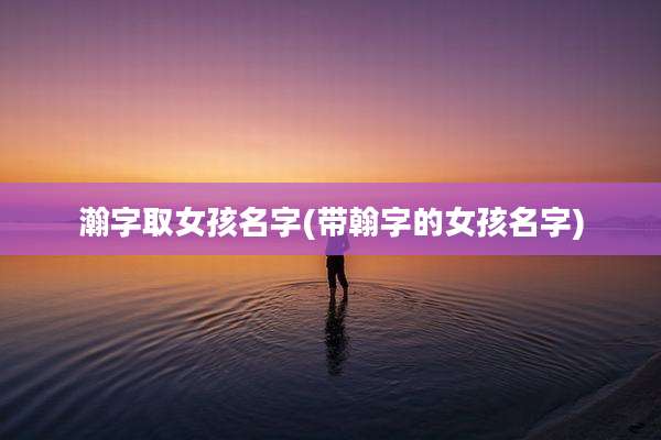 瀚字取女孩名字(带翰字的女孩名字)