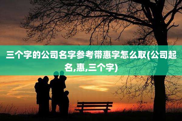 三个字的公司名字参考带惠字怎么取(公司起名,惠,三个字)