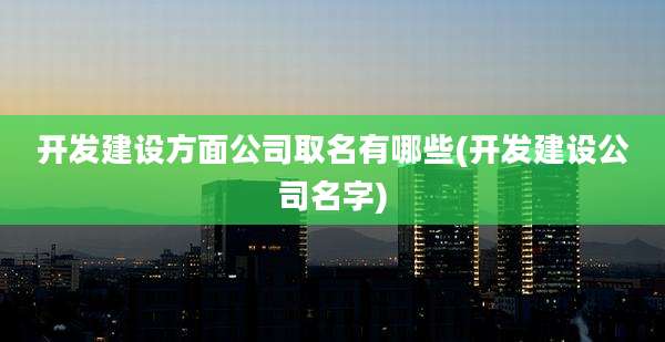 开发建设方面公司取名有哪些(开发建设公司名字)